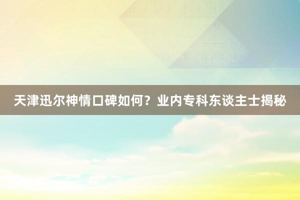 天津迅尔神情口碑如何？业内专科东谈主士揭秘
