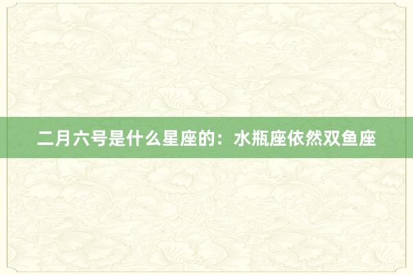 二月六号是什么星座的：水瓶座依然双鱼座