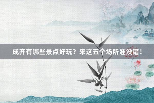 成齐有哪些景点好玩？来这五个场所准没错！